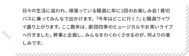 岡田園長 コメント 日々の生活に追われ、頑張っている職員に年に1回のお楽しみ会！貸切バスに乗ってみんなで出かけます。「今年はどこに行く？」と職員ワイワイ盛り上がります。ここ数年は、劇団四季のミュージカルやお笑いライブへ行きました。幹事と企画し、みんなをわくわくさせるのが、何よりの楽しみです。
