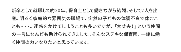 主任 清水保育士 コメント 新卒として就職して約20年。保育士として働きながら結婚、そして2人を出産。明るく家庭的な雰囲気の職場で、突然の子どもの体調不良で休むことも…。迷惑をかけてしまうことも多いですが、「大丈夫！」という仲間の一言になんども助けられてきました。そんなステキな保育園、一緒に働く仲間の力になりたいと思っています。