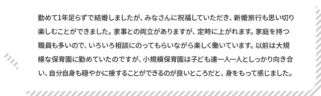 リーダー 遠藤保育士 コメント 勤めて1年足らずで結婚しましたが、みなさんに祝福していただき、新婚旅行も思い切り楽しむことができました。家事との両立がありますが、定時に上がれます。家庭を持つ職員も多いので、いろいろ相談にのってもらいながら楽しく働いています。以前は大規模な保育園に勤めていたのですが、小規模保育園は子ども一人一人としっかり向き合い、自分自身も穏やかに接することができるのが良いところだと、身をもって感じました。