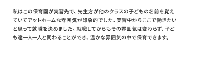 若手職員 河野保育士 コメント 私はこの保育園が実習先で、先生方が他のクラスの子どもの名前を覚えていてアットホームな雰囲気が印象的でした。実習中からここで働きたいと思って就職を決めました。就職してからもその雰囲気は変わらず、子ども達一人一人と関わることができ、温かな雰囲気の中で保育できます。